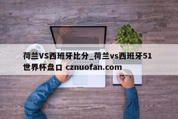 荷兰VS西班牙比分_荷兰vs西班牙51 世界杯盘口 cznuofan.com