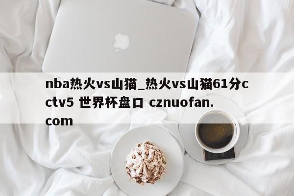 nba热火vs山猫_热火vs山猫61分cctv5 世界杯盘口 cznuofan.com