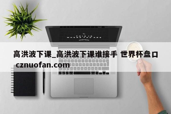 高洪波下课_高洪波下课谁接手 世界杯盘口 cznuofan.com