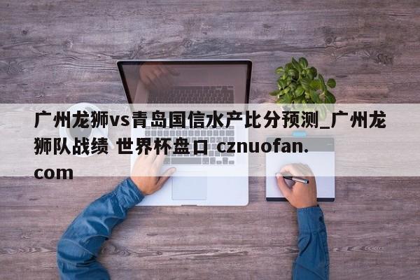 广州龙狮vs青岛国信水产比分预测_广州龙狮队战绩 世界杯盘口 cznuofan.com