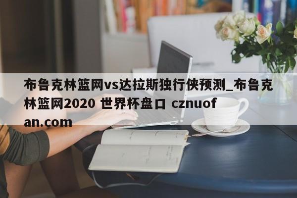 布鲁克林篮网vs达拉斯独行侠预测_布鲁克林篮网2020 世界杯盘口 cznuofan.com