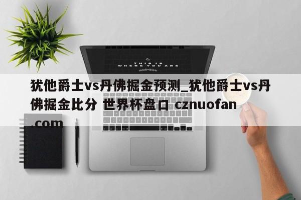 犹他爵士vs丹佛掘金预测_犹他爵士vs丹佛掘金比分 世界杯盘口 cznuofan.com