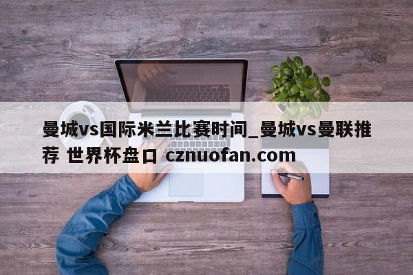 曼城vs国际米兰比赛时间_曼城vs曼联推荐 世界杯盘口 cznuofan.com
