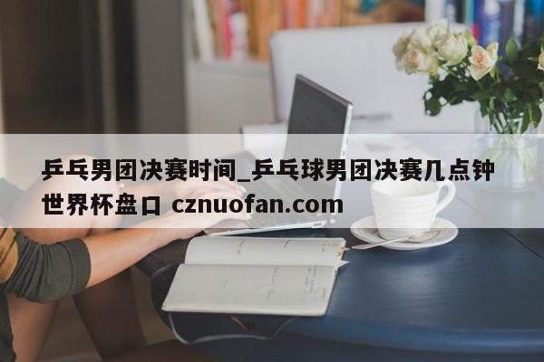乒乓男团决赛时间_乒乓球男团决赛几点钟 世界杯盘口 cznuofan.com