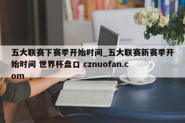 五大联赛下赛季开始时间_五大联赛新赛季开始时间 世界杯盘口 cznuofan.com