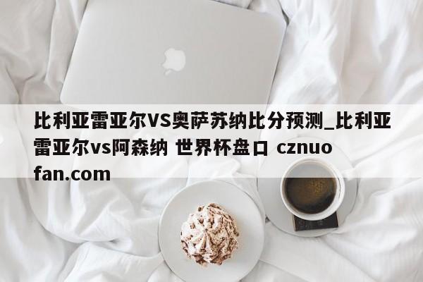 比利亚雷亚尔VS奥萨苏纳比分预测_比利亚雷亚尔vs阿森纳 世界杯盘口 cznuofan.com