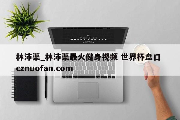 林沛渠_林沛渠最火健身视频 世界杯盘口 cznuofan.com